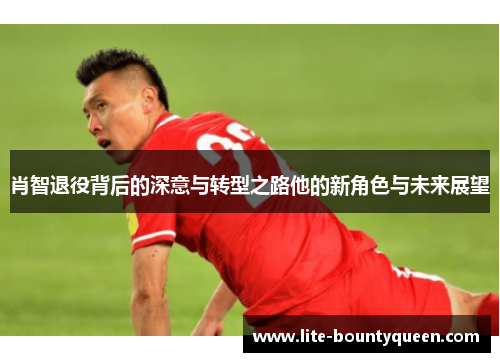 肖智退役背后的深意与转型之路他的新角色与未来展望