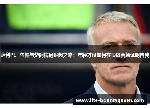 萨利巴、乌帕与楚阿梅尼崛起之路：年轻才俊如何在顶级赛场证明自我