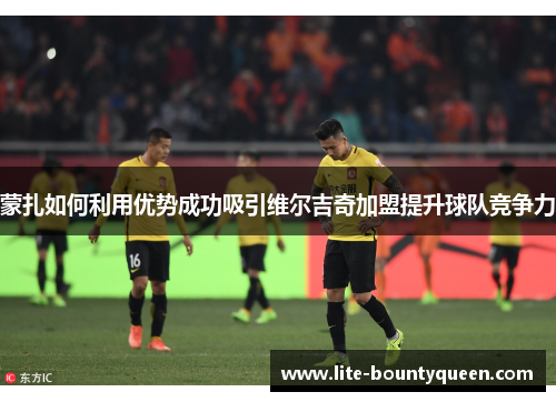 蒙扎如何利用优势成功吸引维尔吉奇加盟提升球队竞争力