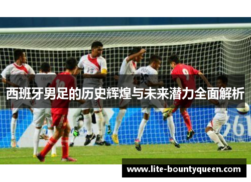 西班牙男足的历史辉煌与未来潜力全面解析