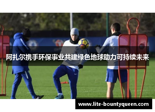 阿扎尔携手环保事业共建绿色地球助力可持续未来