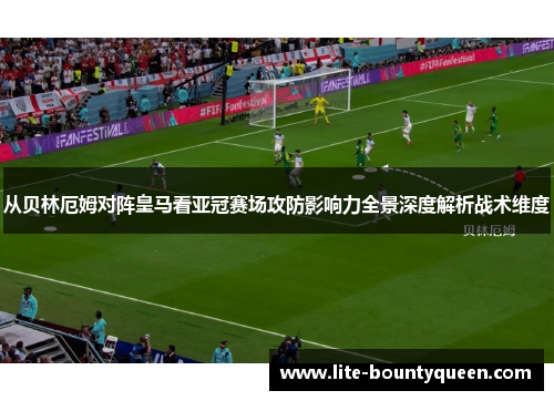 从贝林厄姆对阵皇马看亚冠赛场攻防影响力全景深度解析战术维度