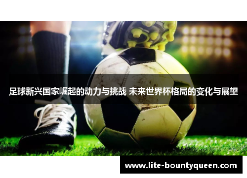 足球新兴国家崛起的动力与挑战 未来世界杯格局的变化与展望